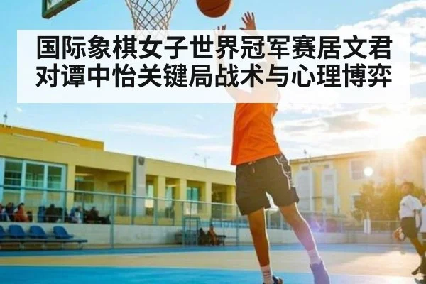 国际象棋女子世界冠军赛居文君对谭中怡关键局战术与心理博弈