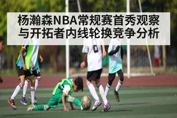 杨瀚森NBA常规赛首秀观察与开拓者内线轮换竞争分析