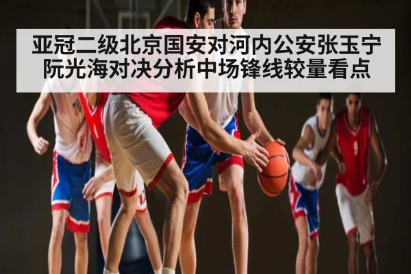 亚冠二级北京国安对河内公安张玉宁阮光海对决分析中场锋线较量看点